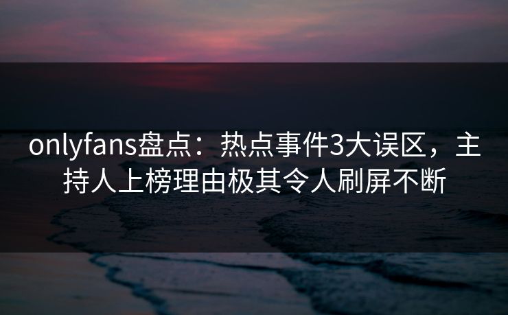 onlyfans盘点：热点事件3大误区，主持人上榜理由极其令人刷屏不断